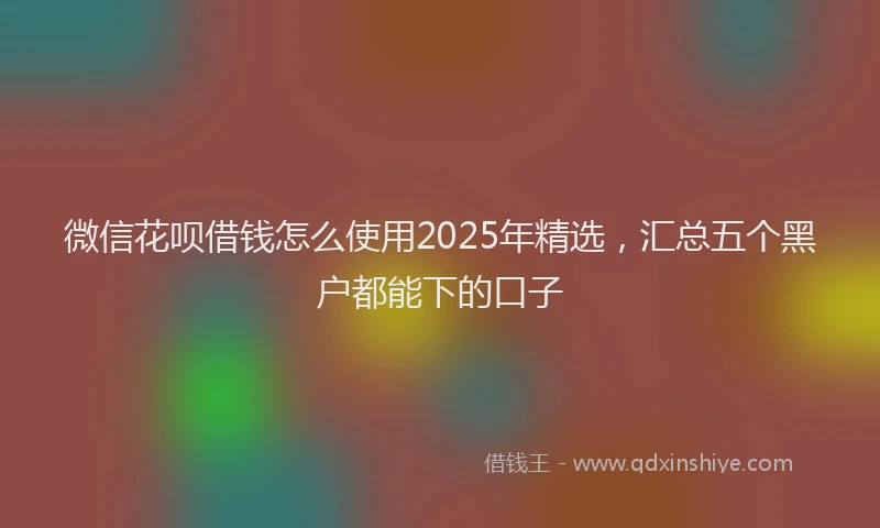 微信花呗借钱怎么使用2025年精选，汇总五个黑户都能下的口子