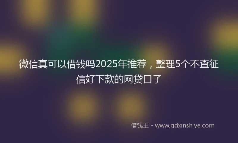微信真可以借钱吗2025年推荐，整理5个不查征信好下款的网贷口子