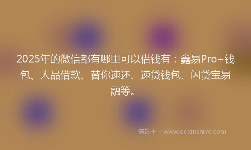 2025年的微信都有哪里可以借钱有：鑫易Pro+钱包、人品借款、替你速还、速贷钱包、闪贷宝易融等。