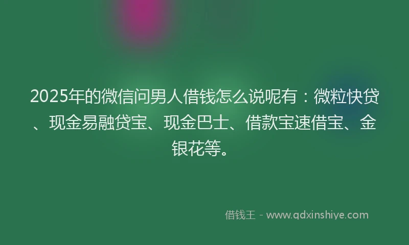2025年的微信问男人借钱怎么说呢有：微粒快贷、现金易融贷宝、现金巴士、借款宝速借宝、金银花等。