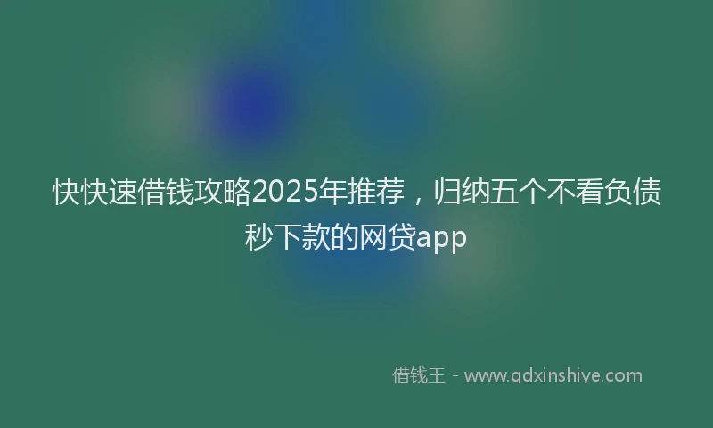 快快速借钱攻略2025年推荐，归纳五个不看负债秒下款的网贷app