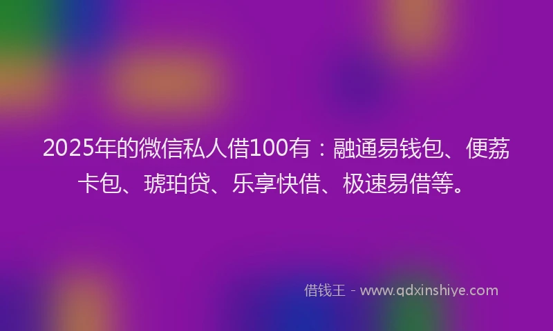 2025年的微信私人借100有：融通易钱包、便荔卡包、琥珀贷、乐享快借、极速易借等。