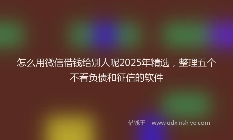 怎么用微信借钱给别人呢2025年精选，整理五个不看负债和征信的软件