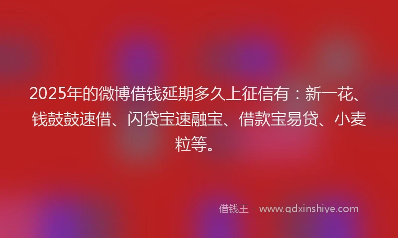2025年的微博借钱延期多久上征信有：新一花、钱鼓鼓速借、闪贷宝速融宝、借款宝易贷、小麦粒等。