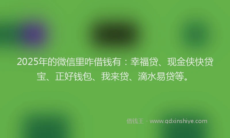 2025年的微信里咋借钱有：幸福贷、现金侠快贷宝、正好钱包、我来贷、滴水易贷等。