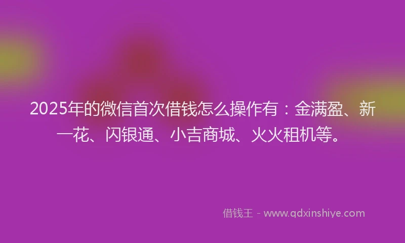 2025年的微信首次借钱怎么操作有：金满盈、新一花、闪银通、小吉商城、火火租机等。
