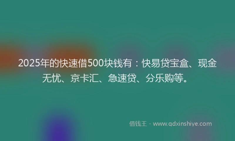 2025年的快速借500块钱有：快易贷宝盒、现金无忧、京卡汇、急速贷、分乐购等。