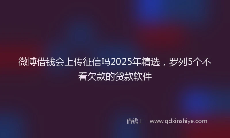 微博借钱会上传征信吗2025年精选，罗列5个不看欠款的贷款软件