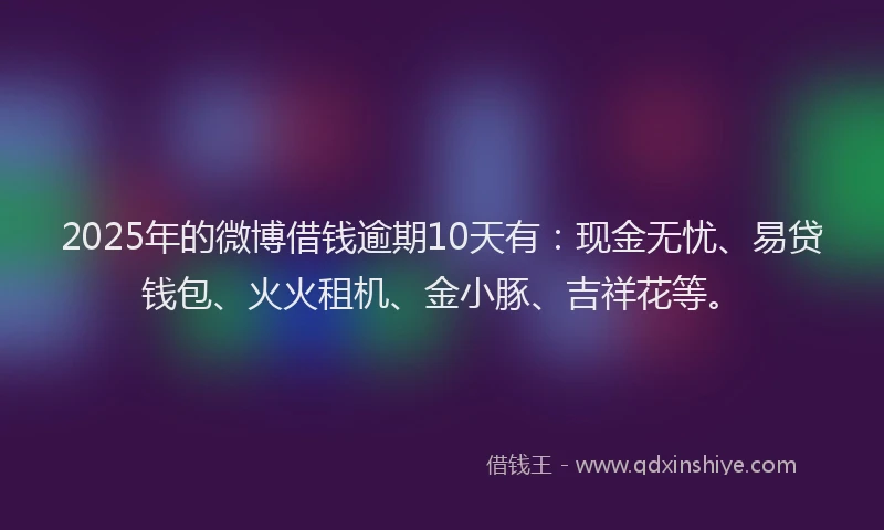 2025年的微博借钱逾期10天有：现金无忧、易贷钱包、火火租机、金小豚、吉祥花等。