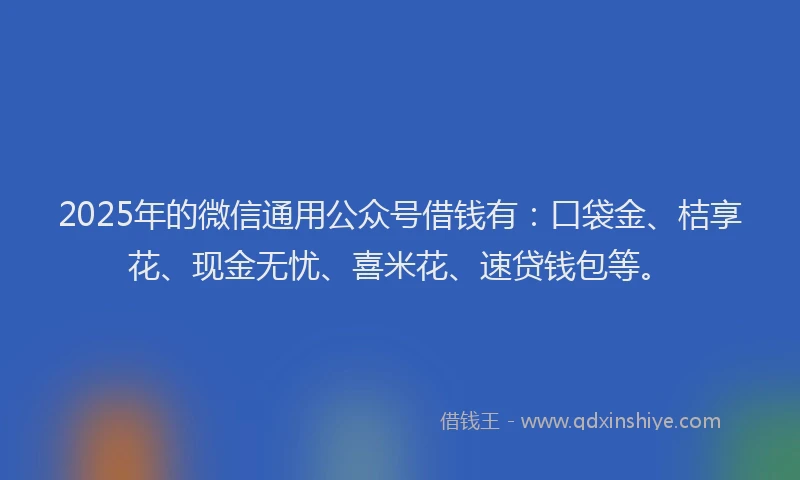 2025年的微信通用公众号借钱有：口袋金、桔享花、现金无忧、喜米花、速贷钱包等。