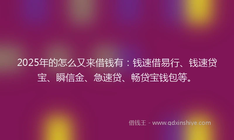 2025年的怎么又来借钱有：钱速借易行、钱速贷宝、瞬信金、急速贷、畅贷宝钱包等。