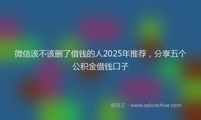 微信该不该删了借钱的人2025年推荐，分享五个公积金借钱口子