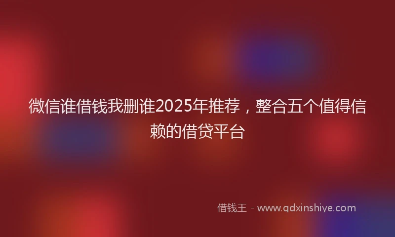 微信谁借钱我删谁2025年推荐，整合五个值得信赖的借贷平台