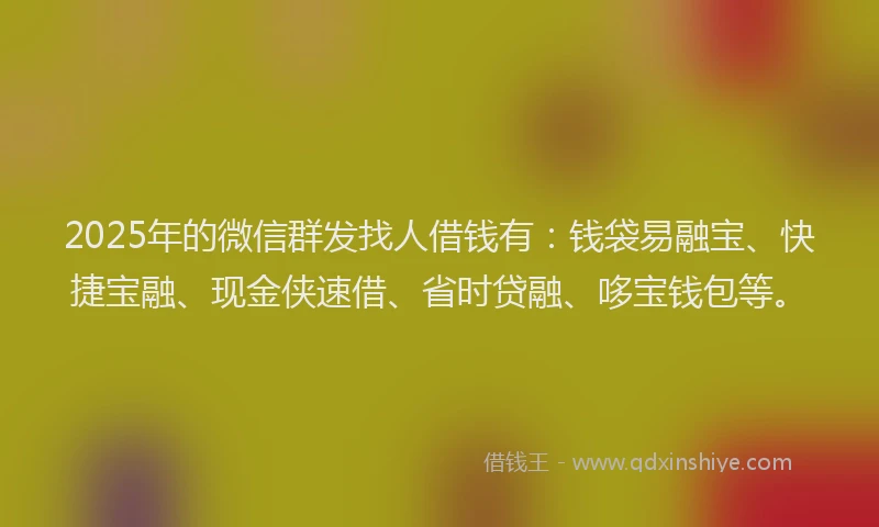 2025年的微信群发找人借钱有：钱袋易融宝、快捷宝融、现金侠速借、省时贷融、哆宝钱包等。