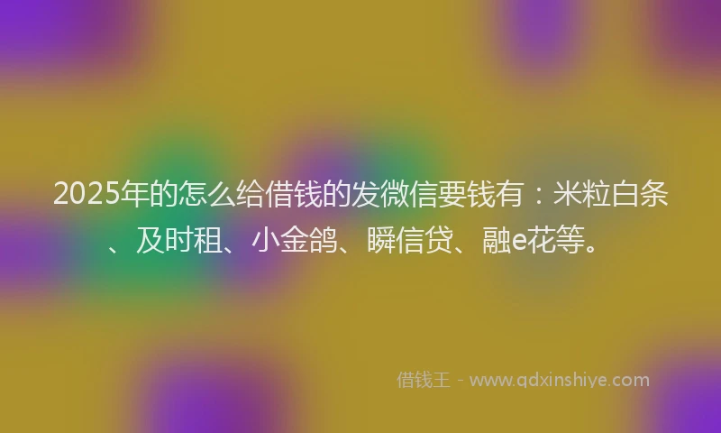2025年的怎么给借钱的发微信要钱有：米粒白条、及时租、小金鸽、瞬信贷、融e花等。