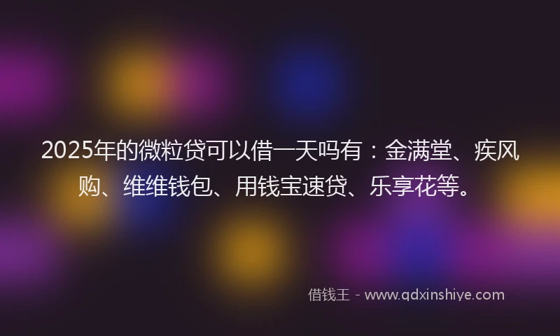 2025年的微粒贷可以借一天吗有：金满堂、疾风购、维维钱包、用钱宝速贷、乐享花等。
