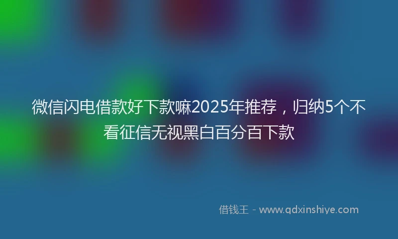 微信闪电借款好下款嘛2025年推荐，归纳5个不看征信无视黑白百分百下款