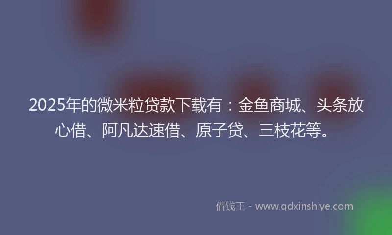 2025年的微米粒贷款下载有：金鱼商城、头条放心借、阿凡达速借、原子贷、三枝花等。