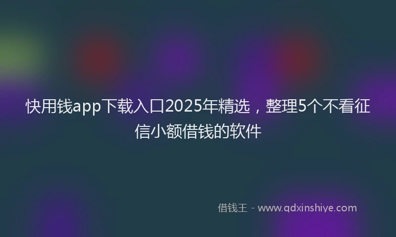 快用钱app下载入口2025年精选，整理5个不看征信小额借钱的软件