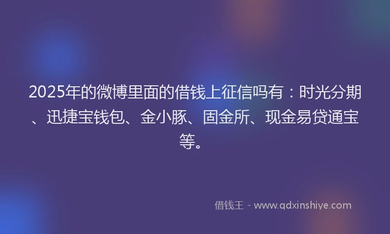 2025年的微博里面的借钱上征信吗有：时光分期、迅捷宝钱包、金小豚、固金所、现金易贷通宝等。