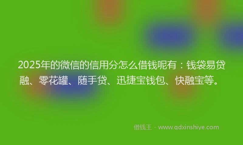 2025年的微信的信用分怎么借钱呢有：钱袋易贷融、零花罐、随手贷、迅捷宝钱包、快融宝等。