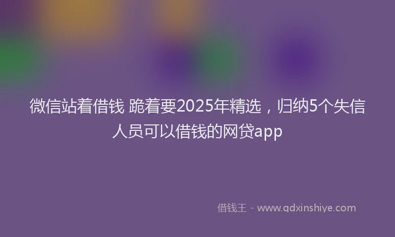 微信站着借钱 跪着要2025年精选，归纳5个失信人员可以借钱的网贷app