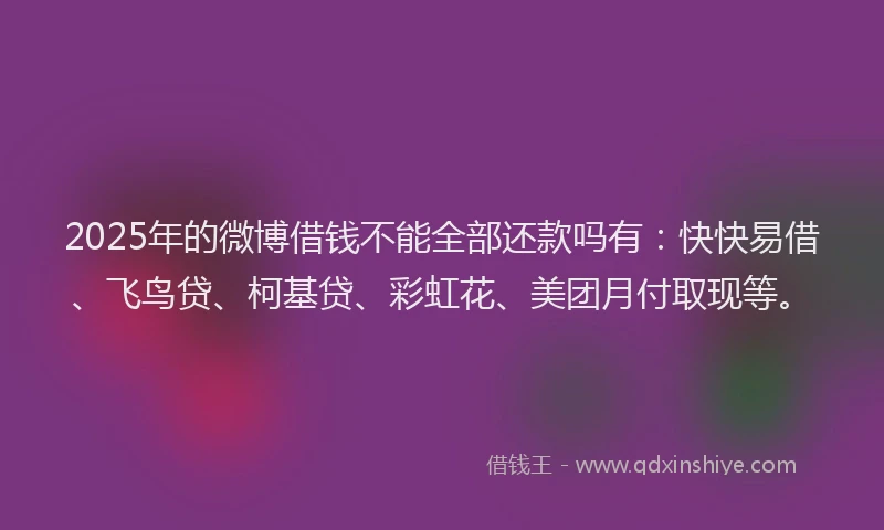 2025年的微博借钱不能全部还款吗有：快快易借、飞鸟贷、柯基贷、彩虹花、美团月付取现等。
