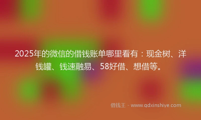 2025年的微信的借钱账单哪里看有：现金树、洋钱罐、钱速融易、58好借、想借等。