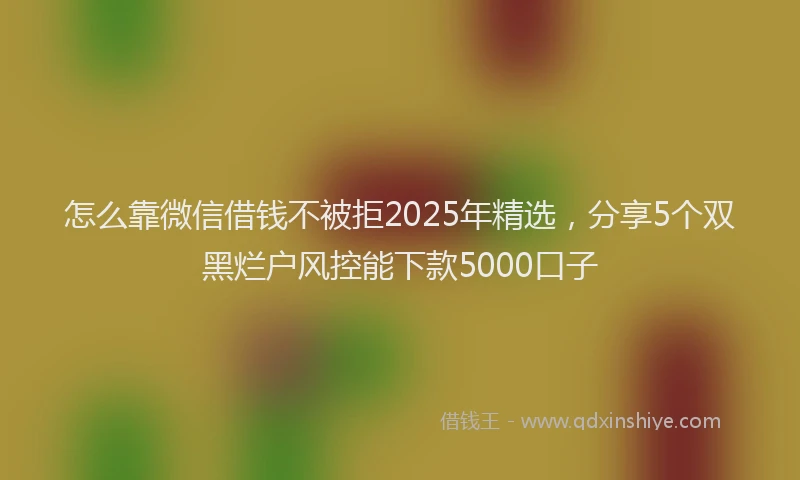 怎么靠微信借钱不被拒2025年精选，分享5个双黑烂户风控能下款5000口子