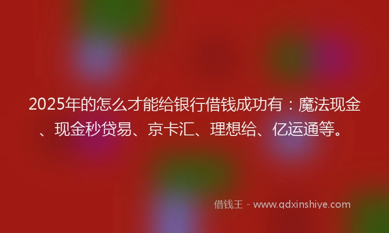 2025年的怎么才能给银行借钱成功有：魔法现金、现金秒贷易、京卡汇、理想给、亿运通等。