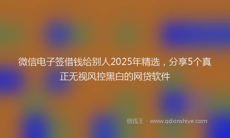 微信电子签借钱给别人2025年精选，分享5个真正无视风控黑白的网贷软件