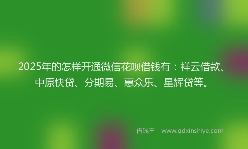 2025年的怎样开通微信花呗借钱有：祥云借款、中原快贷、分期易、惠众乐、星辉贷等。