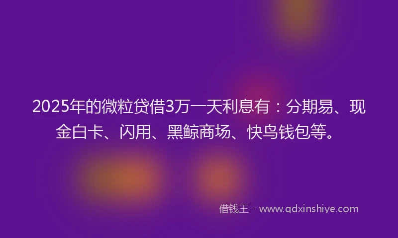 2025年的微粒贷借3万一天利息有：分期易、现金白卡、闪用、黑鲸商场、快鸟钱包等。