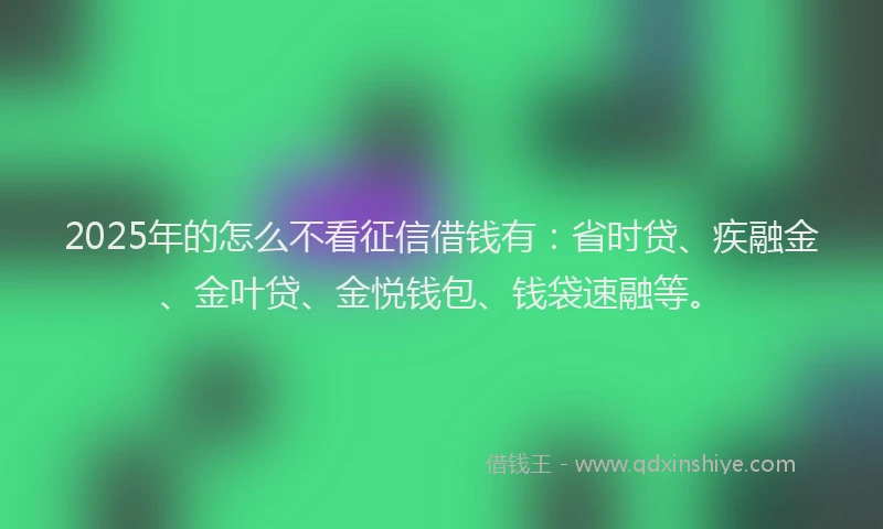 2025年的怎么不看征信借钱有：省时贷、疾融金、金叶贷、金悦钱包、钱袋速融等。