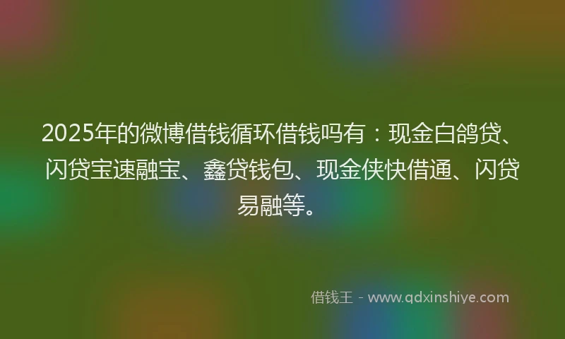 2025年的微博借钱循环借钱吗有：现金白鸽贷、闪贷宝速融宝、鑫贷钱包、现金侠快借通、闪贷易融等。