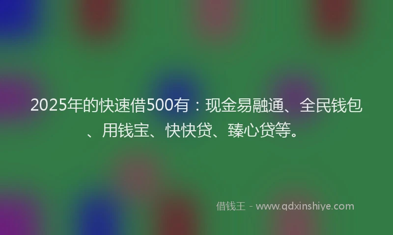 2025年的快速借500有：现金易融通、全民钱包、用钱宝、快快贷、臻心贷等。