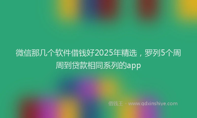 微信那几个软件借钱好2025年精选，罗列5个周周到贷款相同系列的app