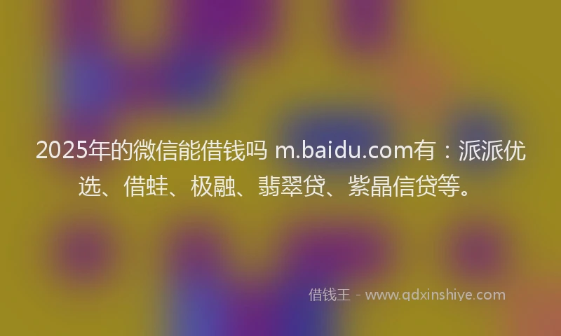 2025年的微信能借钱吗 m.baidu.com有：派派优选、借蛙、极融、翡翠贷、紫晶信贷等。