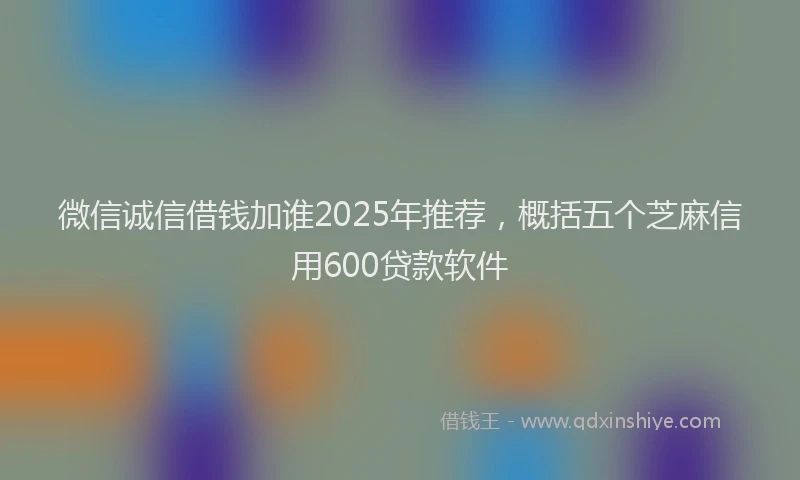 微信诚信借钱加谁2025年推荐，概括五个芝麻信用600贷款软件