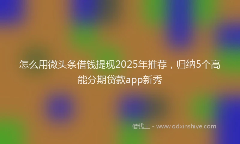 怎么用微头条借钱提现2025年推荐，归纳5个高能分期贷款app新秀