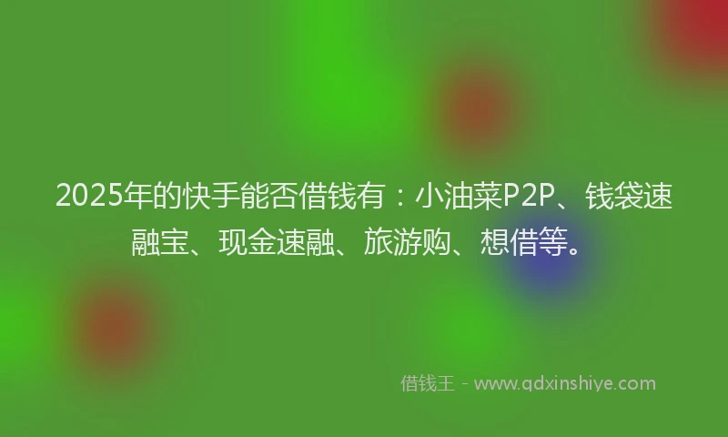 2025年的快手能否借钱有：小油菜P2P、钱袋速融宝、现金速融、旅游购、想借等。
