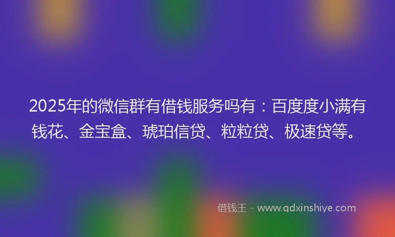 2025年的微信群有借钱服务吗有：百度度小满有钱花、金宝盒、琥珀信贷、粒粒贷、极速贷等。