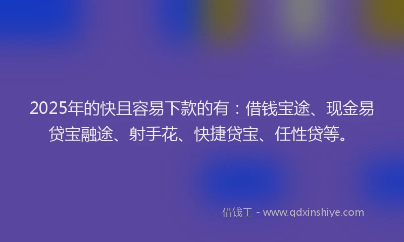 2025年的快且容易下款的有：借钱宝途、现金易贷宝融途、射手花、快捷贷宝、任性贷等。