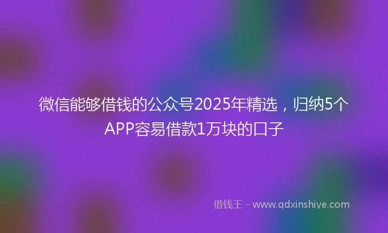 微信能够借钱的公众号2025年精选，归纳5个APP容易借款1万块的口子