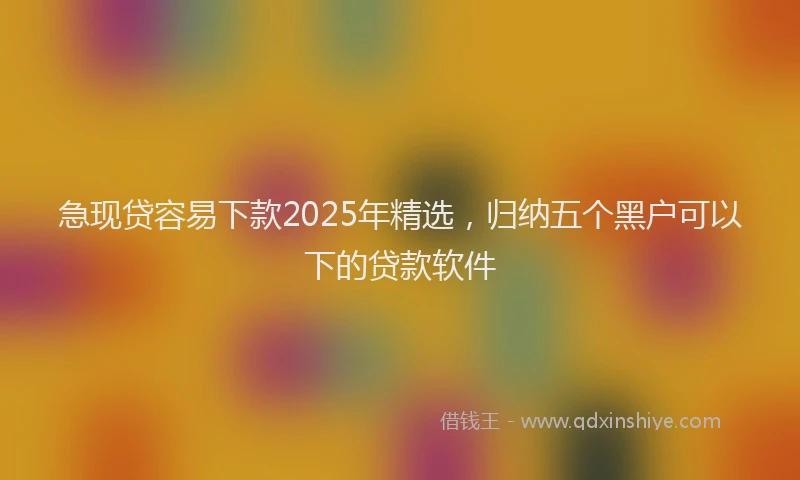 急现贷容易下款2025年精选，归纳五个黑户可以下的贷款软件