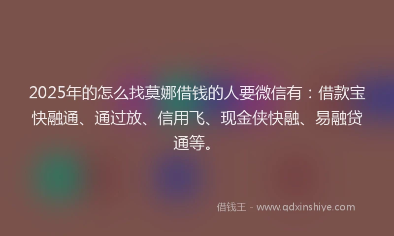 2025年的怎么找莫娜借钱的人要微信有：借款宝快融通、通过放、信用飞、现金侠快融、易融贷通等。