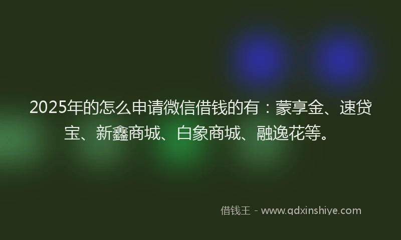 2025年的怎么申请微信借钱的有：蒙享金、速贷宝、新鑫商城、白象商城、融逸花等。
