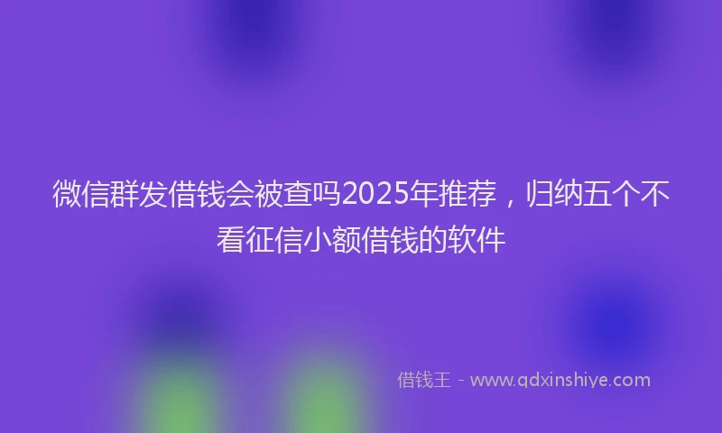 微信群发借钱会被查吗2025年推荐，归纳五个不看征信小额借钱的软件