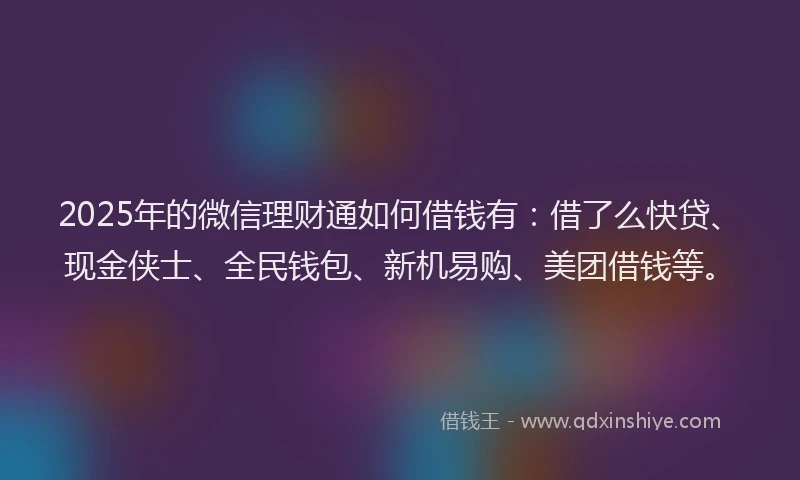 2025年的微信理财通如何借钱有：借了么快贷、现金侠士、全民钱包、新机易购、美团借钱等。