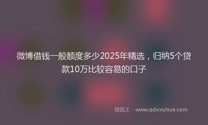 微博借钱一般额度多少2025年精选，归纳5个贷款10万比较容易的口子